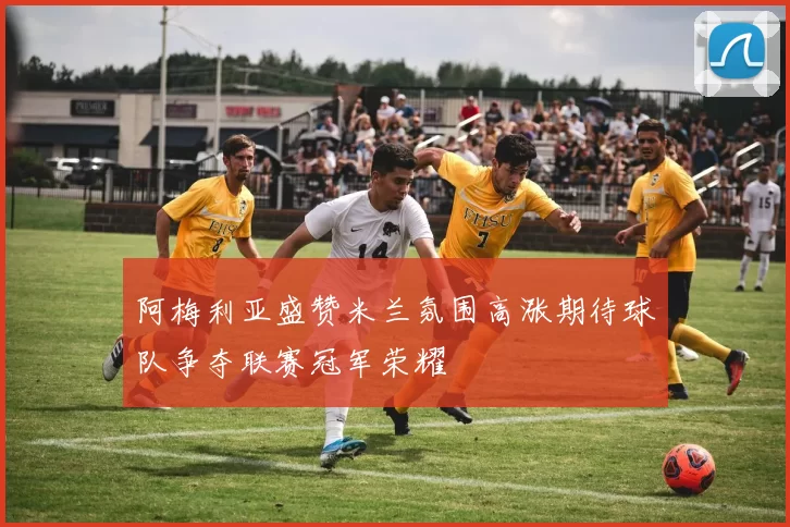 阿梅利亚盛赞米兰氛围高涨期待球队争夺联赛冠军荣耀
