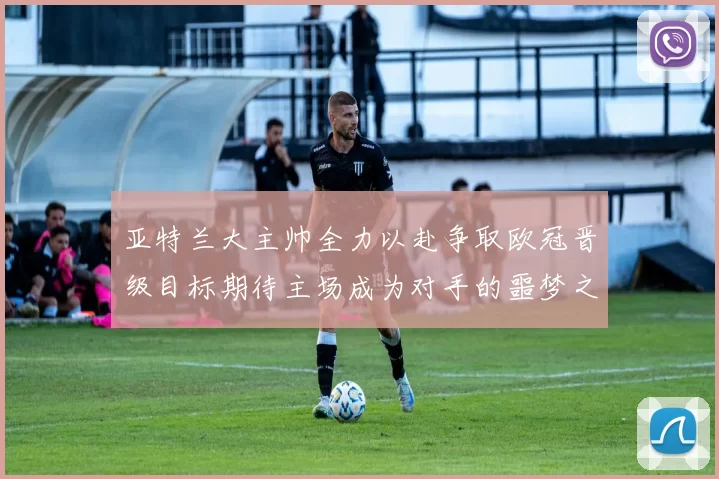 亚特兰大主帅全力以赴争取欧冠晋级目标期待主场成为对手的噩梦之地