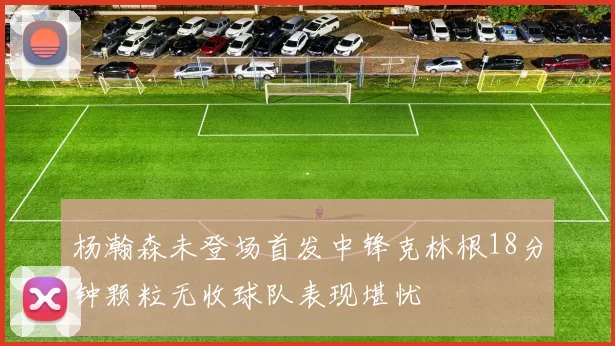 杨瀚森未登场首发中锋克林根18分钟颗粒无收球队表现堪忧