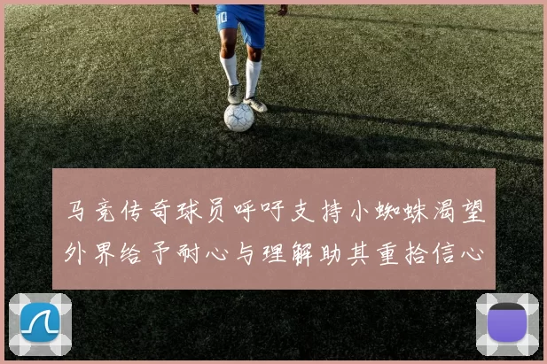 马竞传奇球员呼吁支持小蜘蛛渴望外界给予耐心与理解助其重拾信心
