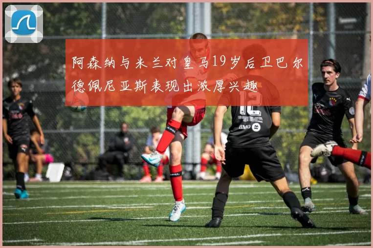 阿森纳与米兰对皇马19岁后卫巴尔德佩尼亚斯表现出浓厚兴趣