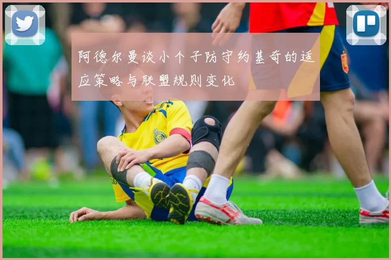 阿德尔曼谈小个子防守约基奇的适应策略与联盟规则变化