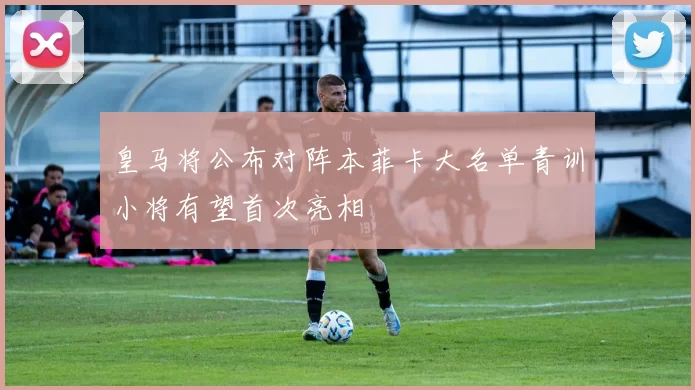 皇马将公布对阵本菲卡大名单青训小将有望首次亮相