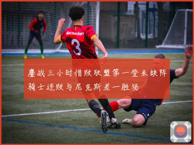 鏖战三小时惜败联盟第一登米缺阵骑士连败与尼克斯差一胜场