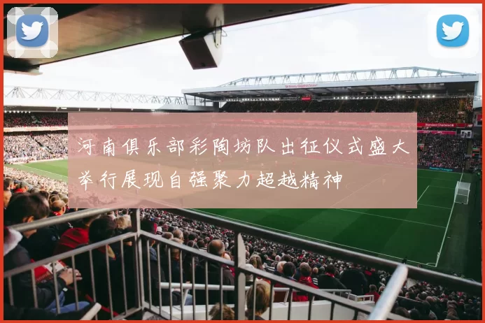 河南俱乐部彩陶坊队出征仪式盛大举行展现自强聚力超越精神