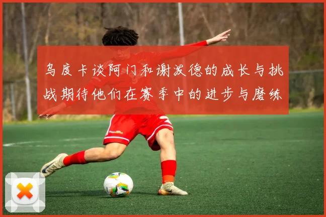 乌度卡谈阿门和谢泼德的成长与挑战期待他们在赛季中的进步与磨练