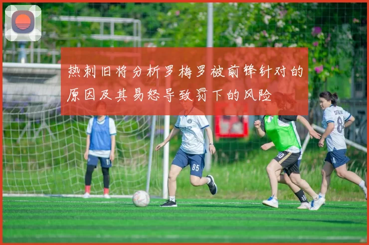 热刺旧将分析罗梅罗被前锋针对的原因及其易怒导致罚下的风险
