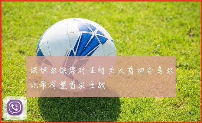 诺伊尔缺席对亚特兰大首回合乌尔比希有望首发出战
