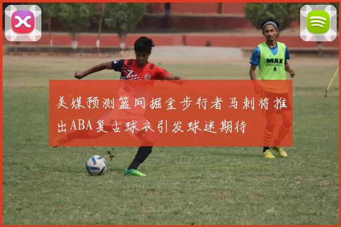 美媒预测篮网掘金步行者马刺将推出ABA复古球衣引发球迷期待