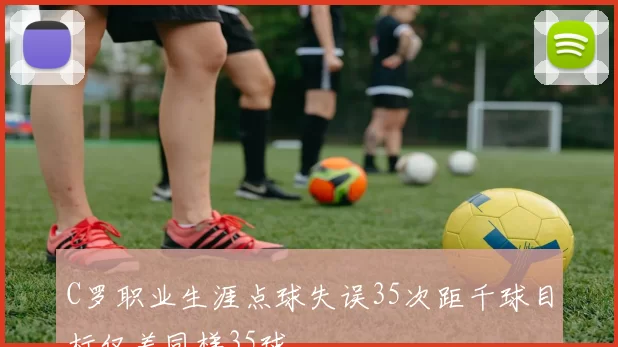 C罗职业生涯点球失误35次距千球目标仅差同样35球