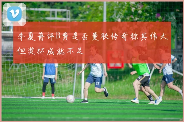 李夏普评B费是否曼联传奇称其伟大但奖杯成就不足