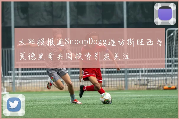 太阳报报道SnoopDogg造访斯旺西与莫德里奇共同投资引发关注