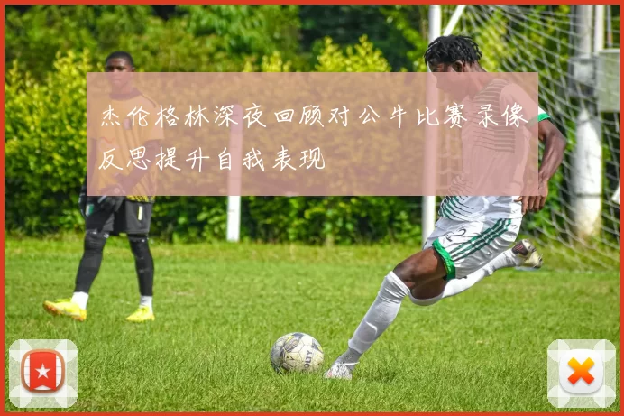 杰伦格林深夜回顾对公牛比赛录像反思提升自我表现