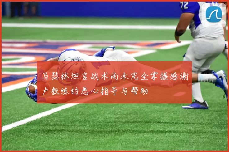 马瑟林坦言战术尚未完全掌握感谢卢教练的悉心指导与帮助