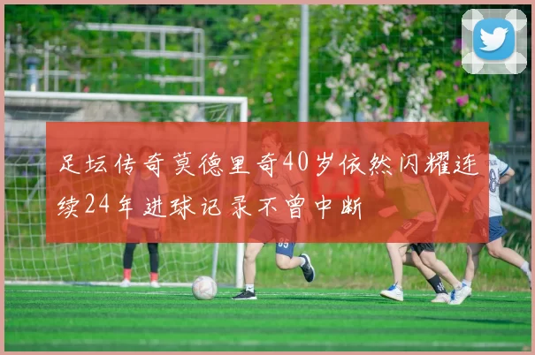 足坛传奇莫德里奇40岁依然闪耀连续24年进球记录不曾中断