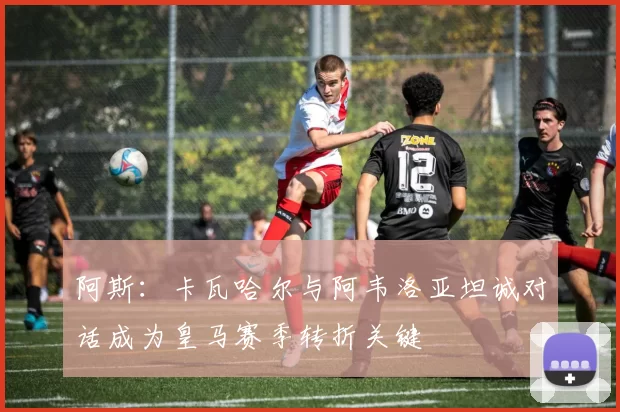 阿斯：卡瓦哈尔与阿韦洛亚坦诚对话成为皇马赛季转折关键