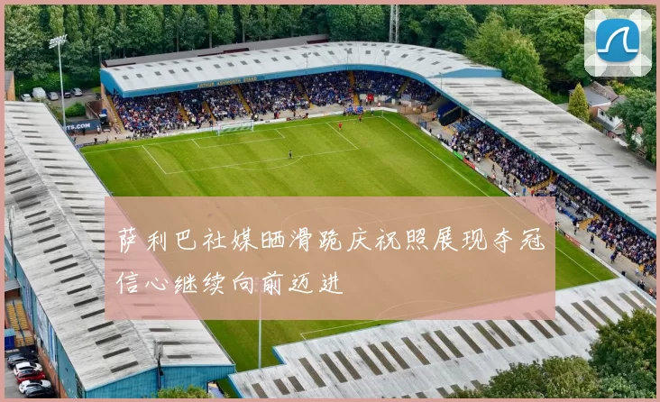 萨利巴社媒晒滑跪庆祝照展现夺冠信心继续向前迈进