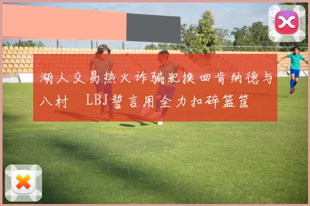 湖人交易热火诈骗犯换回肯纳德与八村塁LBJ誓言用全力扣碎篮筐
