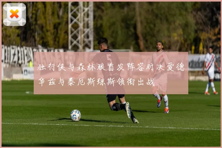 独行侠与森林狼首发阵容对决爱德华兹与泰厄斯琼斯领衔出战