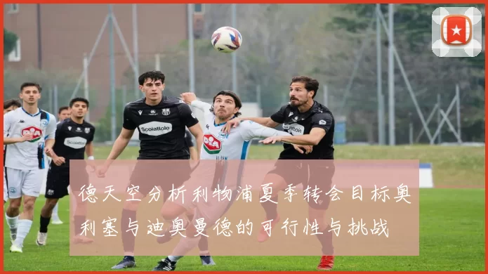 德天空分析利物浦夏季转会目标奥利塞与迪奥曼德的可行性与挑战