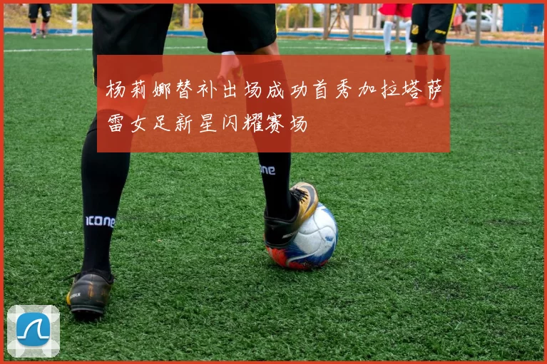 杨莉娜替补出场成功首秀加拉塔萨雷女足新星闪耀赛场