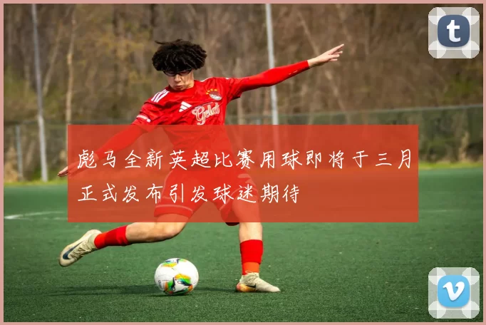 彪马全新英超比赛用球即将于三月正式发布引发球迷期待