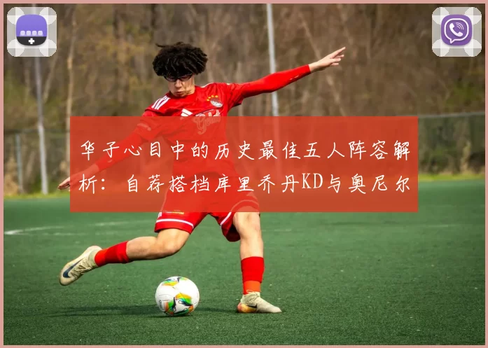华子心目中的历史最佳五人阵容解析：自荐搭档库里乔丹KD与奥尼尔共襄盛举